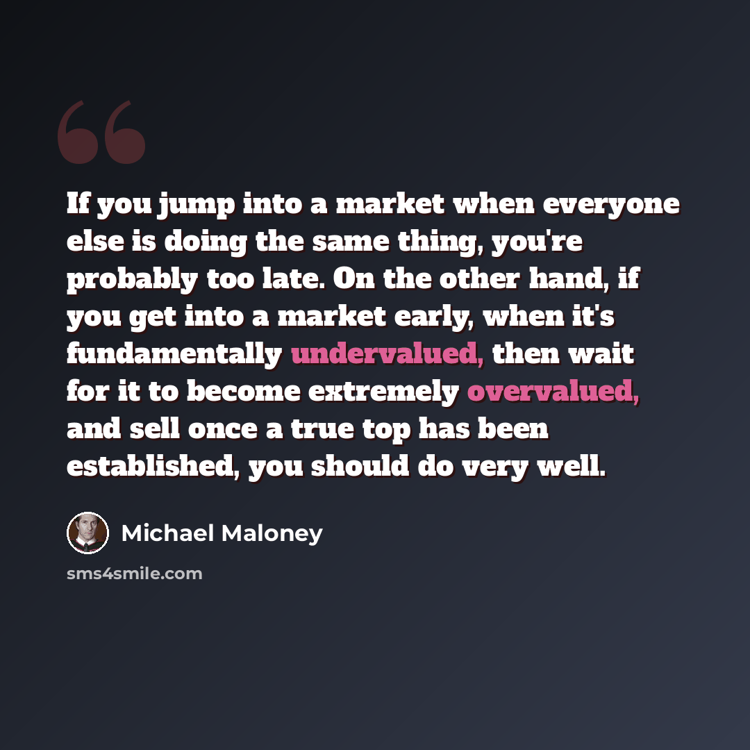 “If you jump into a market when everyone else is doing the same thing, you're probably too late. On the other hand, if you get into a market early, when it's fundamentally undervalued, then wait for it to become extremely overvalued, and sell once a true top has been established, you should do very…” quote by Michael Maloney