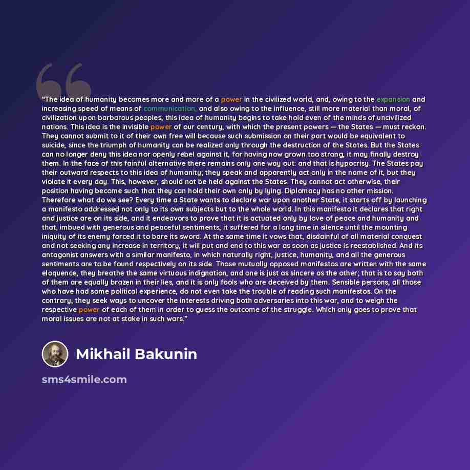 “The idea of humanity becomes more and more of a power in the civilized world, and, owing to the expansion and increasing speed of means of communication, and also owing to the influence, still more material than moral, of civilization upon barbarous peoples, this idea of humanity begins to take…” quote by Mikhail Bakunin