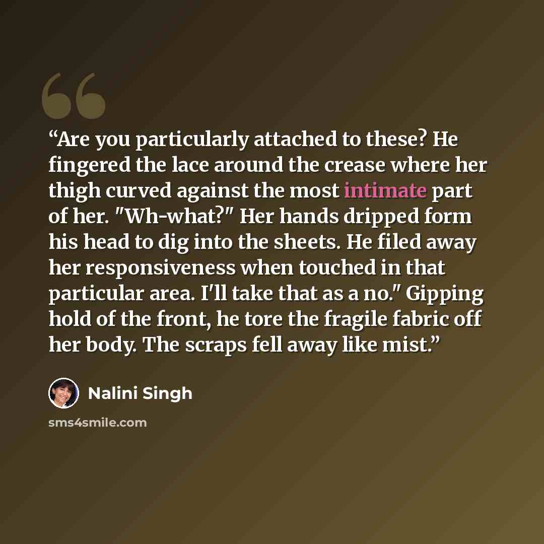 “Are you particularly attached to these? He fingered the lace around the crease where her thigh curved against the most intimate part of her. "Wh-what?" Her hands dripped form his head to dig into the sheets. He filed away her responsiveness when touched in that particular area. I'll take that as a…” quote by Nalini Singh