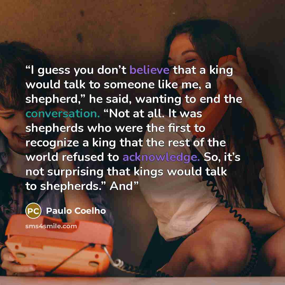 “I guess you don’t believe that a king would talk to someone like me, a shepherd,” he said, wanting to end the conversation. “Not at all. It was shepherds who were the first to recognize a king that the rest of the world refused to acknowledge. So, it’s not surprising that kings would talk to…” quote by Paulo Coelho