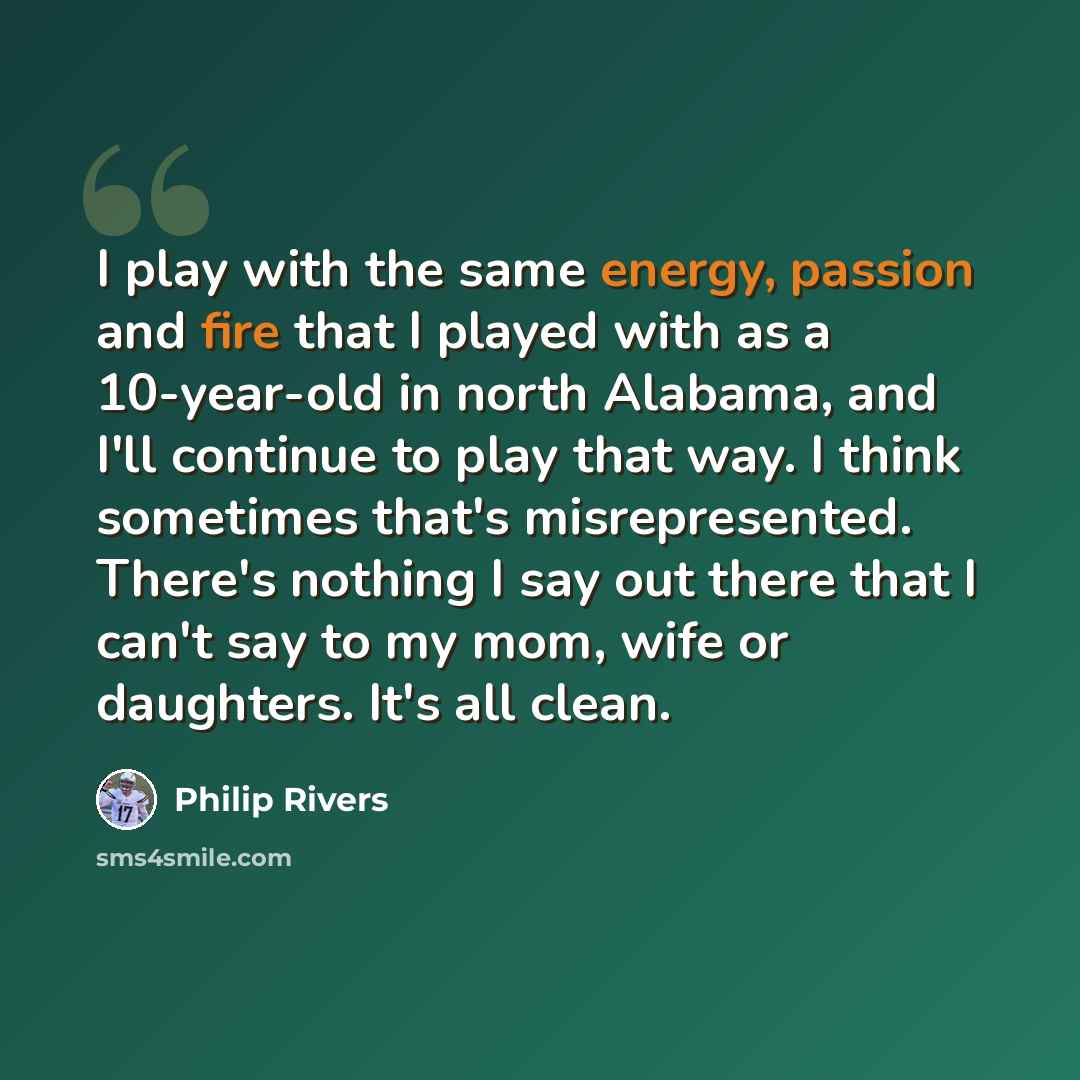 “I play with the same energy, passion and fire that I played with as a 10-year-old in north Alabama, and I'll continue to play that way. I think sometimes that's misrepresented. There's nothing I say out there that I can't say to my mom, wife or daughters. It's all clean.” quote by Philip Rivers