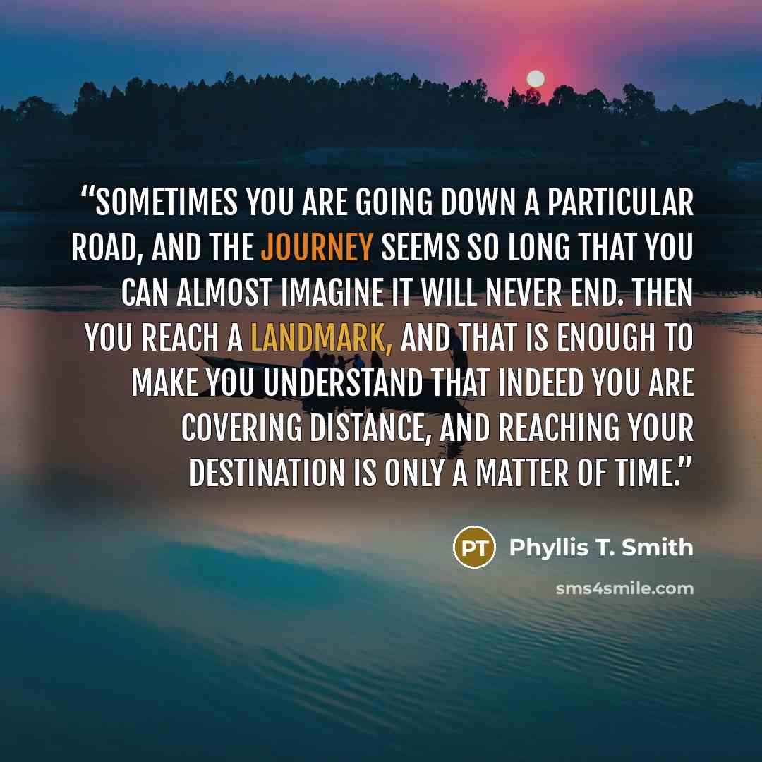 “Sometimes you are going down a particular road, and the journey seems so long that you can almost imagine it will never end. Then you reach a landmark, and that is enough to make you understand that indeed you are covering distance, and reaching your destination is only a matter of time.” quote by Phyllis T. Smith