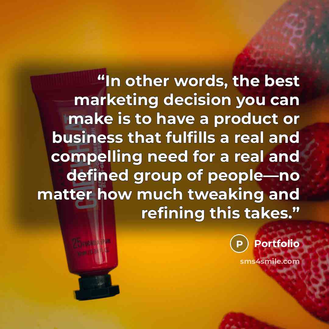 “In other words, the best marketing decision you can make is to have a product or business that fulfills a real and compelling need for a real and defined group of people—no matter how much tweaking and refining this takes.” quote by Portfolio