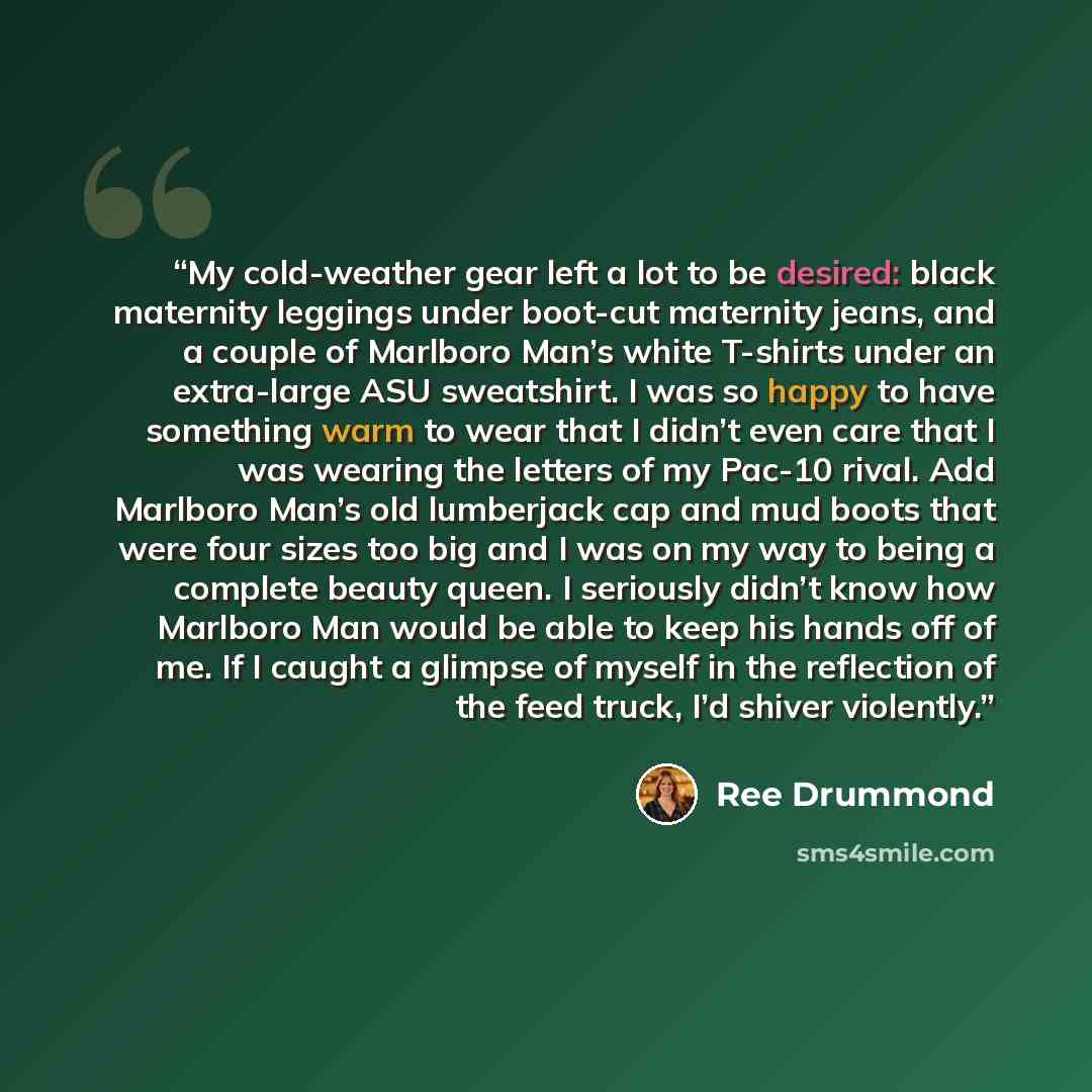“My cold-weather gear left a lot to be desired: black maternity leggings under boot-cut maternity jeans, and a couple of Marlboro Man’s white T-shirts under an extra-large ASU sweatshirt. I was so happy to have something warm to wear that I didn’t even care that I was wearing the letters of my…” quote by Ree Drummond