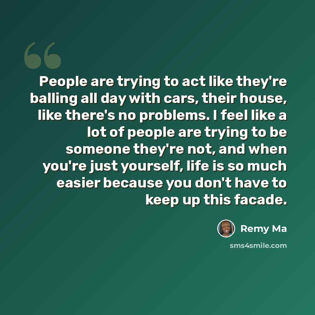 “People are trying to act like they're balling all day with cars, their house, like there's no problems. I feel like a lot of people are trying to be someone they're not, and when you're just yourself, life is so much easier because you don't have to keep up this facade.” quote by Remy Ma