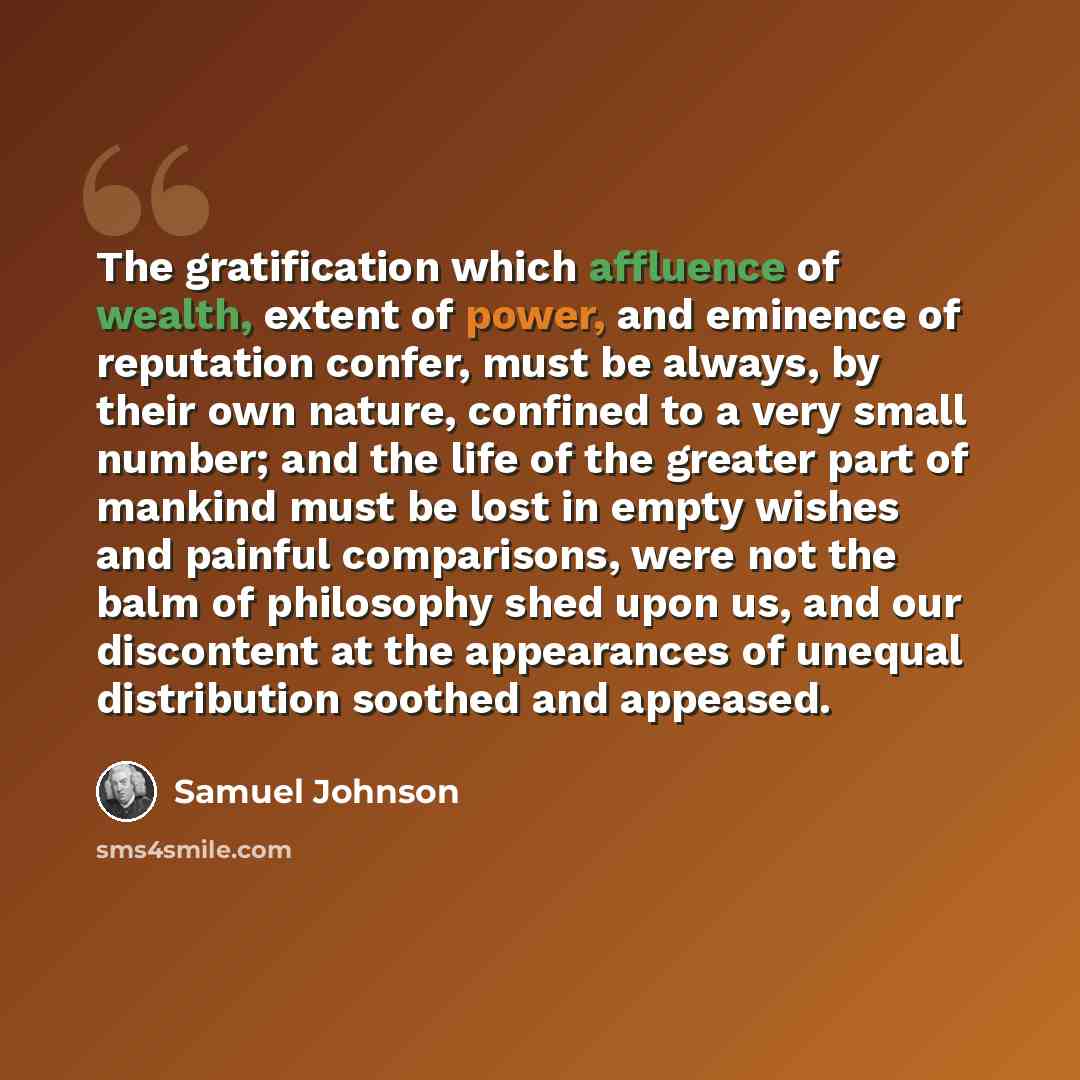 “The gratification which affluence of wealth, extent of power, and eminence of reputation confer, must be always, by their own nature, confined to a very small number; and the life of the greater part of mankind must be lost in empty wishes and painful comparisons, were not the balm of philosophy…” quote by Samuel Johnson