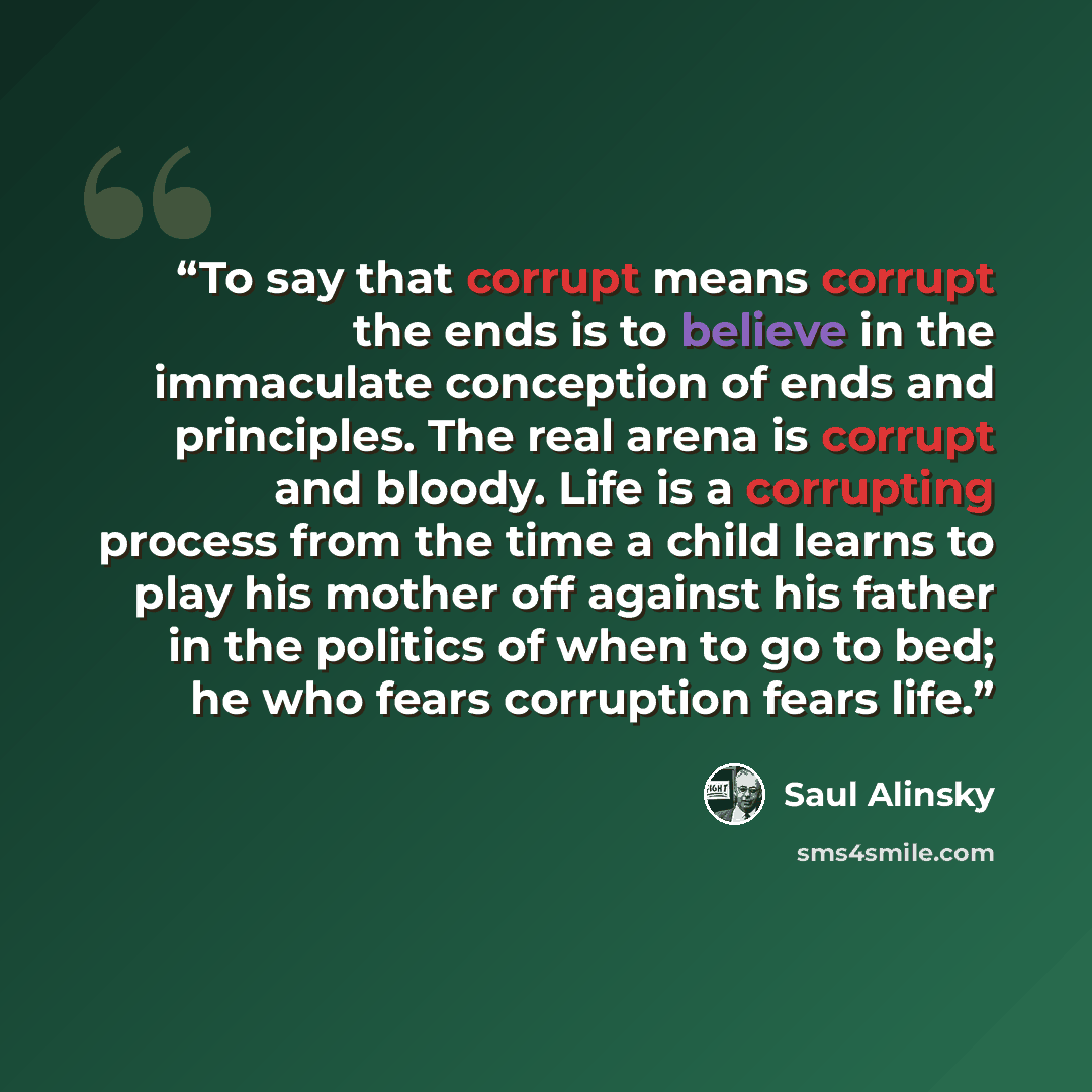 “To say that corrupt means corrupt the ends is to believe in the immaculate conception of ends and principles. The real arena is corrupt and bloody. Life is a corrupting process from the time a child learns to play his mother off against his father in the politics of when to go to bed; he who fears…” quote by Saul Alinsky