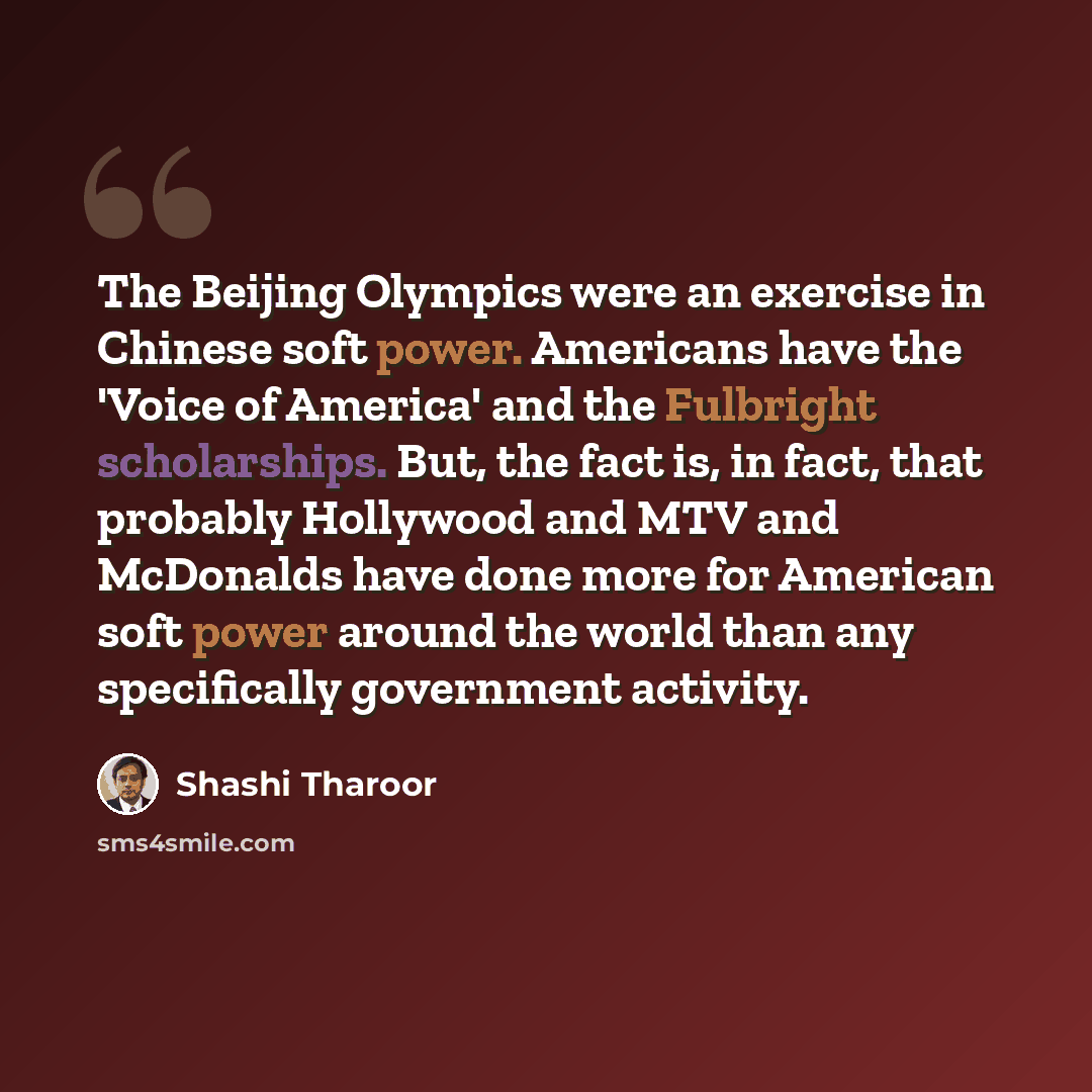 “The Beijing Olympics were an exercise in Chinese soft power. Americans have the 'Voice of America' and the Fulbright scholarships. But, the fact is, in fact, that probably Hollywood and MTV and McDonalds have done more for American soft power around the world than any specifically government…” quote by Shashi Tharoor