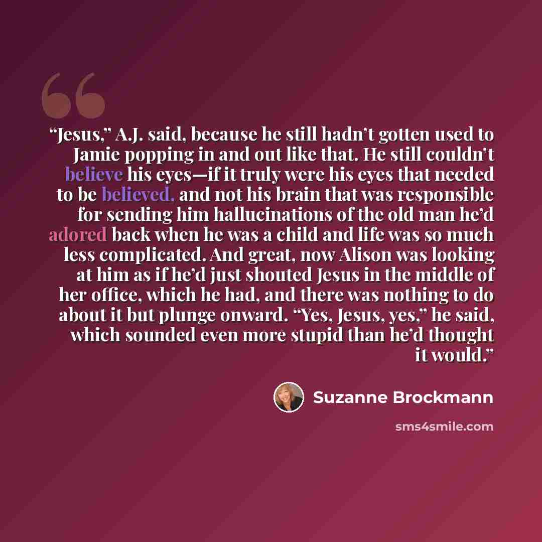 “Jesus,” A.J. said, because he still hadn’t gotten used to Jamie popping in and out like that. He still couldn’t believe his eyes—if it truly were his eyes that needed to be believed, and not his brain that was responsible for sending him hallucinations of the old man he’d adored back when he was a…” quote by Suzanne Brockmann