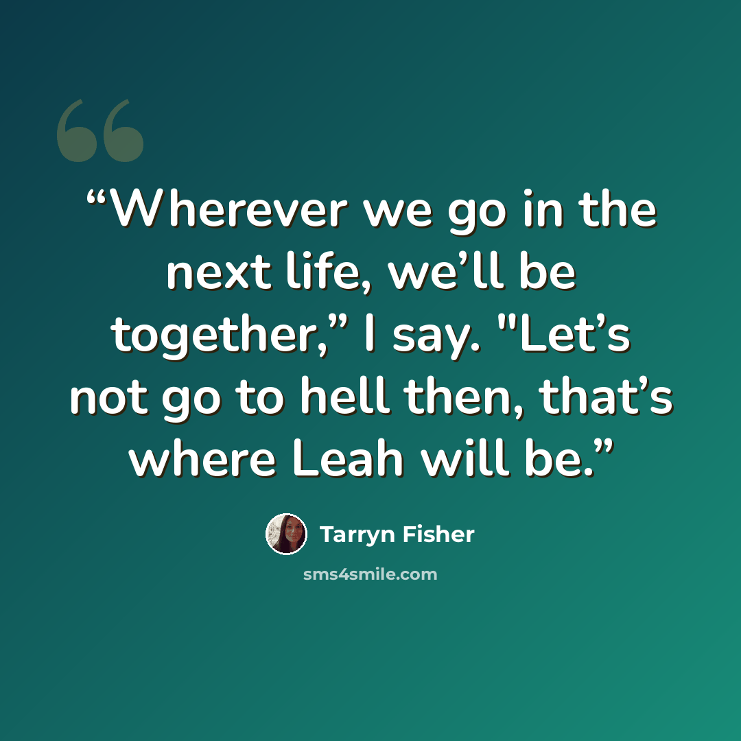 “Wherever we go in the next life, we’ll be together,” I say. "Let’s not go to hell then, that’s where Leah will be.” quote by Tarryn Fisher