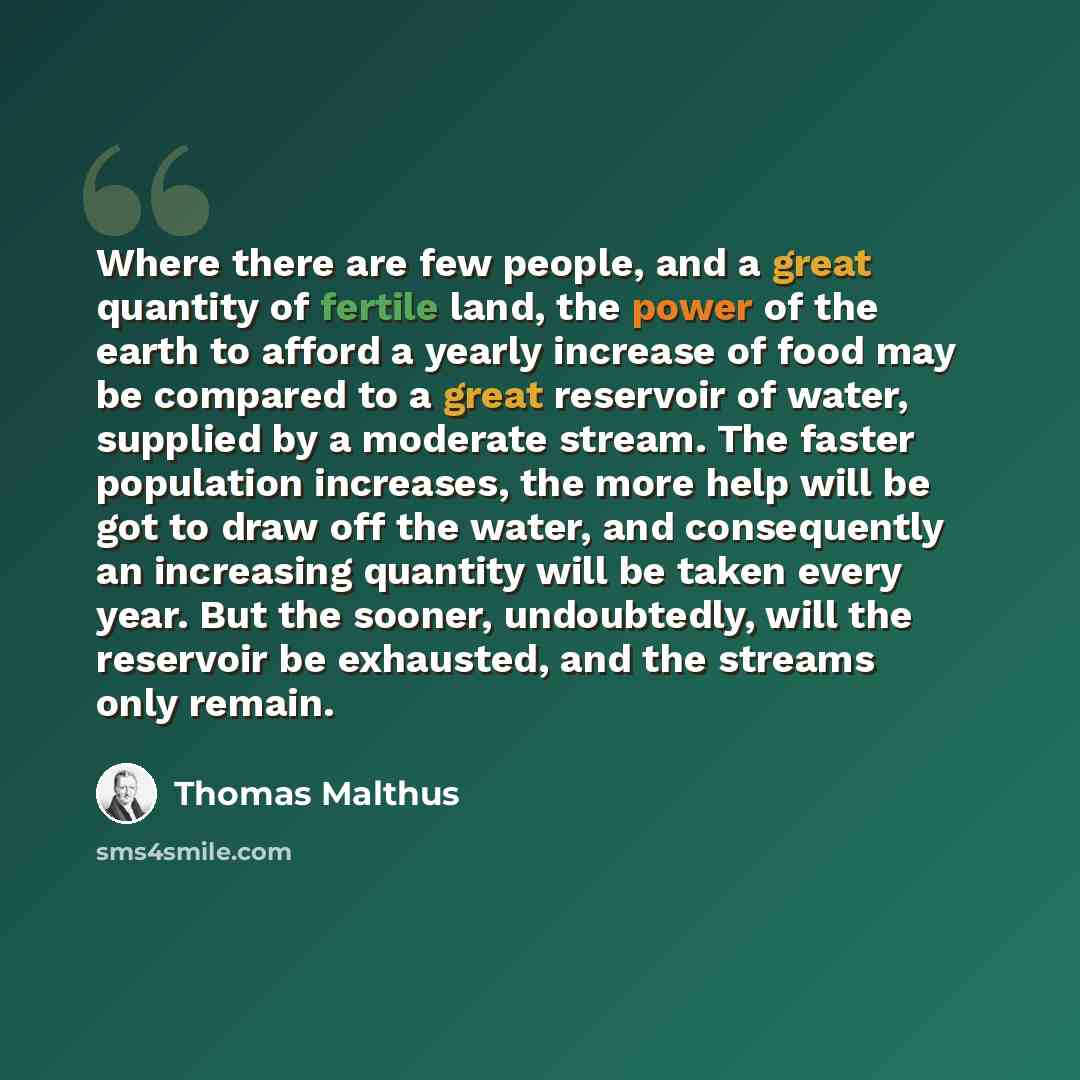 “Where there are few people, and a great quantity of fertile land, the power of the earth to afford a yearly increase of food may be compared to a great reservoir of water, supplied by a moderate stream. The faster population increases, the more help will be got to draw off the water, and…” quote by Thomas Malthus