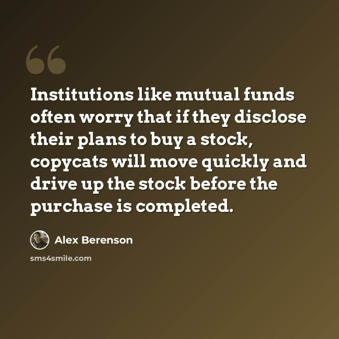 “Institutions like mutual funds often worry that if they disclose their plans to buy a stock, copycats will move quickly and drive up the stock before the purchase is completed.” quote by Alex Berenson