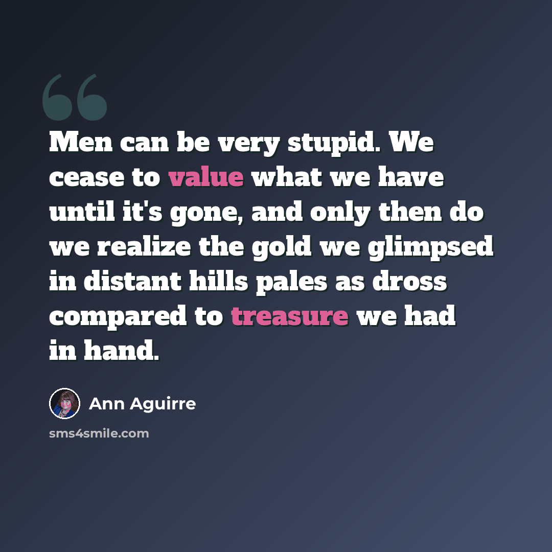 “Men can be very stupid. We cease to value what we have until it's gone, and only then do we realize the gold we glimpsed in distant hills pales as dross compared to treasure we had in hand.” quote by Ann Aguirre