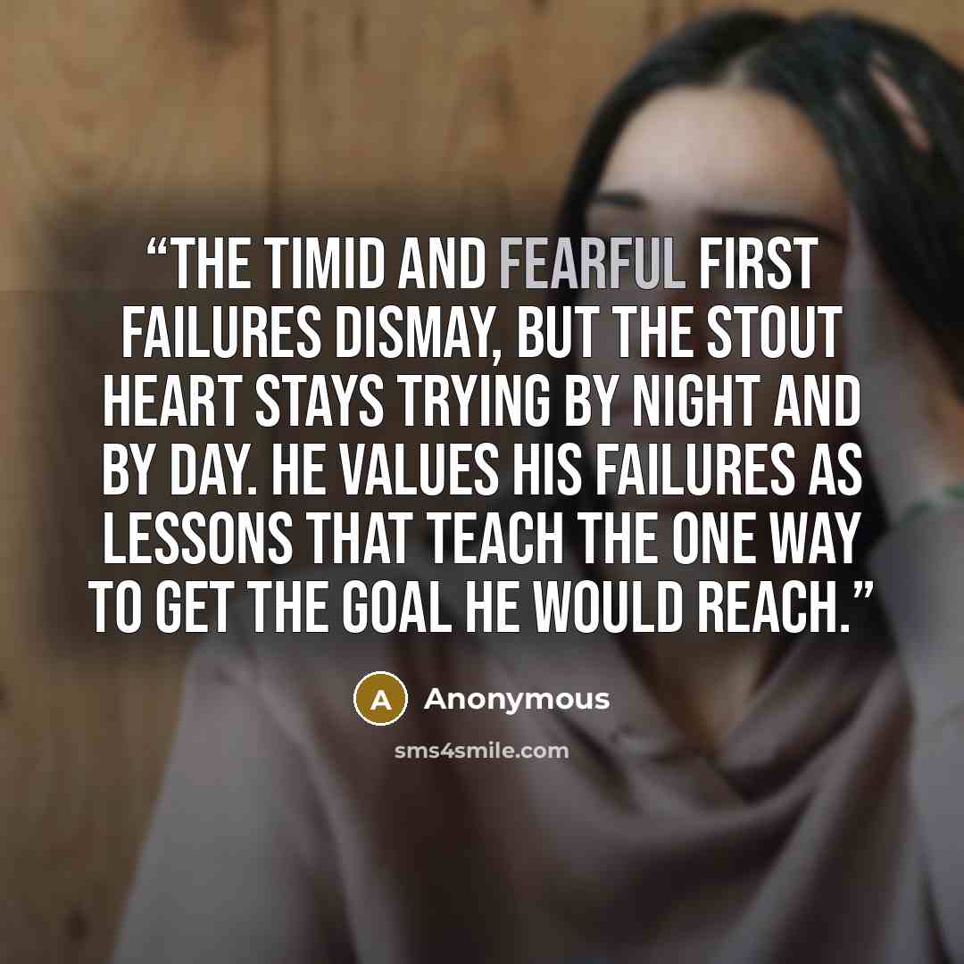 “The timid and fearful first failures dismay, but the stout heart stays trying by night and by day. He values his failures as lessons that teach the one way to get the goal he would reach.” quote by Anonymous