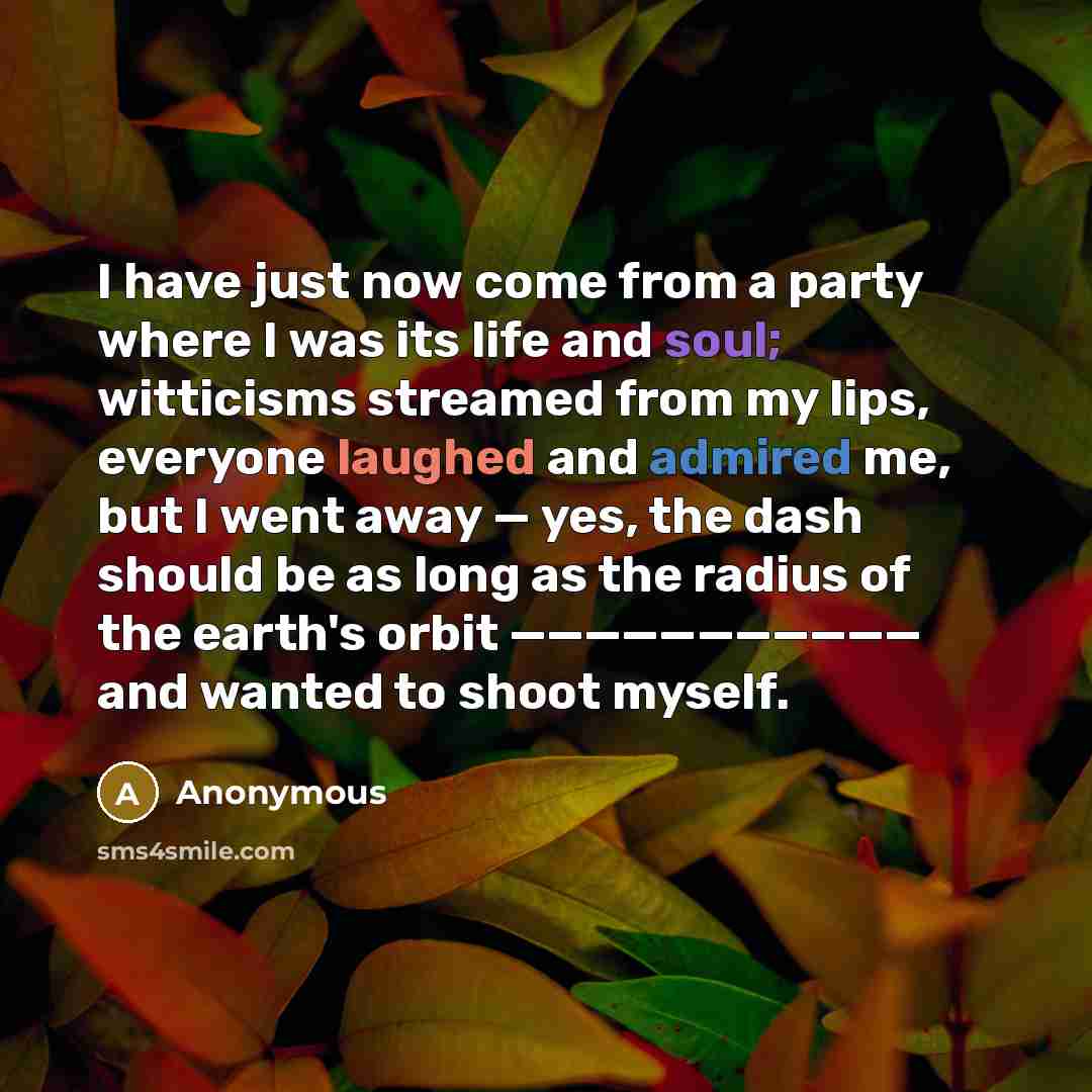 “I have just now come from a party where I was its life and soul; witticisms streamed from my lips, everyone laughed and admired me, but I went away — yes, the dash should be as long as the radius of the earth's orbit ——————————— and wanted to shoot myself.” quote by Anonymous