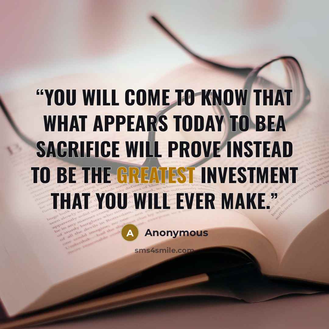 “You will come to know that what appears today to bea sacrifice will prove instead to be the greatest investment that you will ever make.” quote by Anonymous