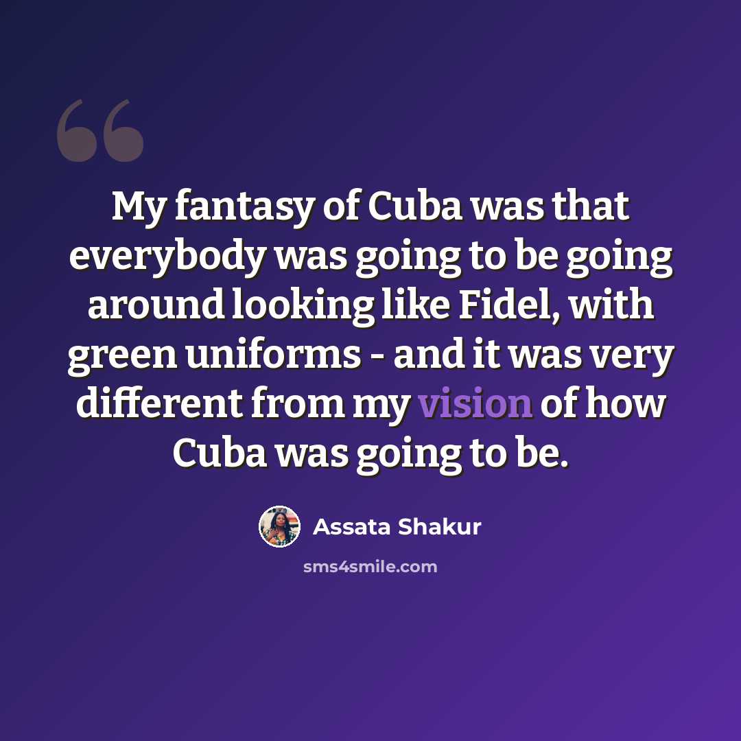 “My fantasy of Cuba was that everybody was going to be going around looking like Fidel, with green uniforms - and it was very different from my vision of how Cuba was going to be.” quote by Assata Shakur