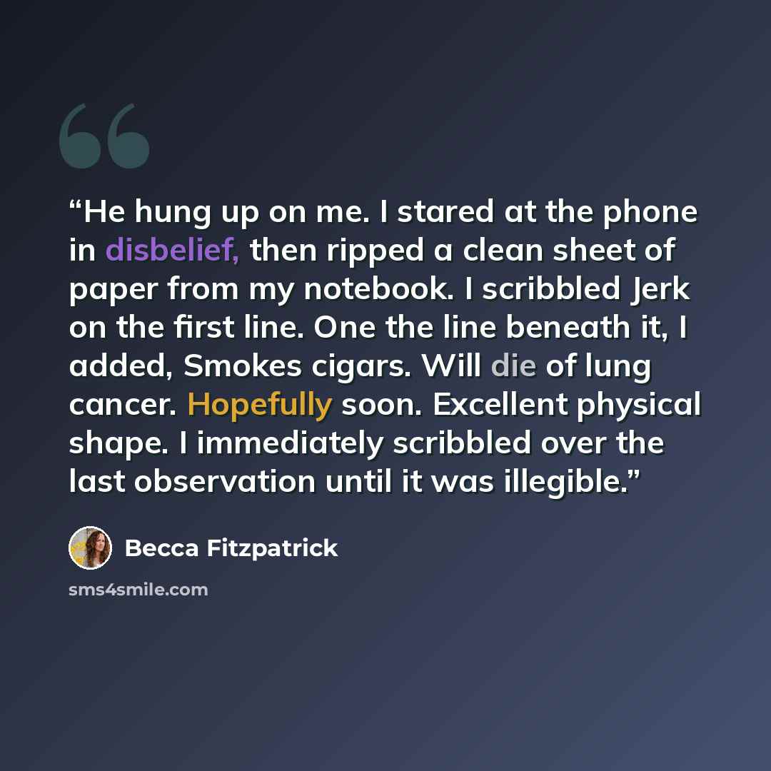 “He hung up on me. I stared at the phone in disbelief, then ripped a clean sheet of paper from my notebook. I scribbled Jerk on the first line. One the line beneath it, I added, Smokes cigars. Will die of lung cancer. Hopefully soon. Excellent physical shape. I immediately scribbled over the last…” quote by Becca Fitzpatrick