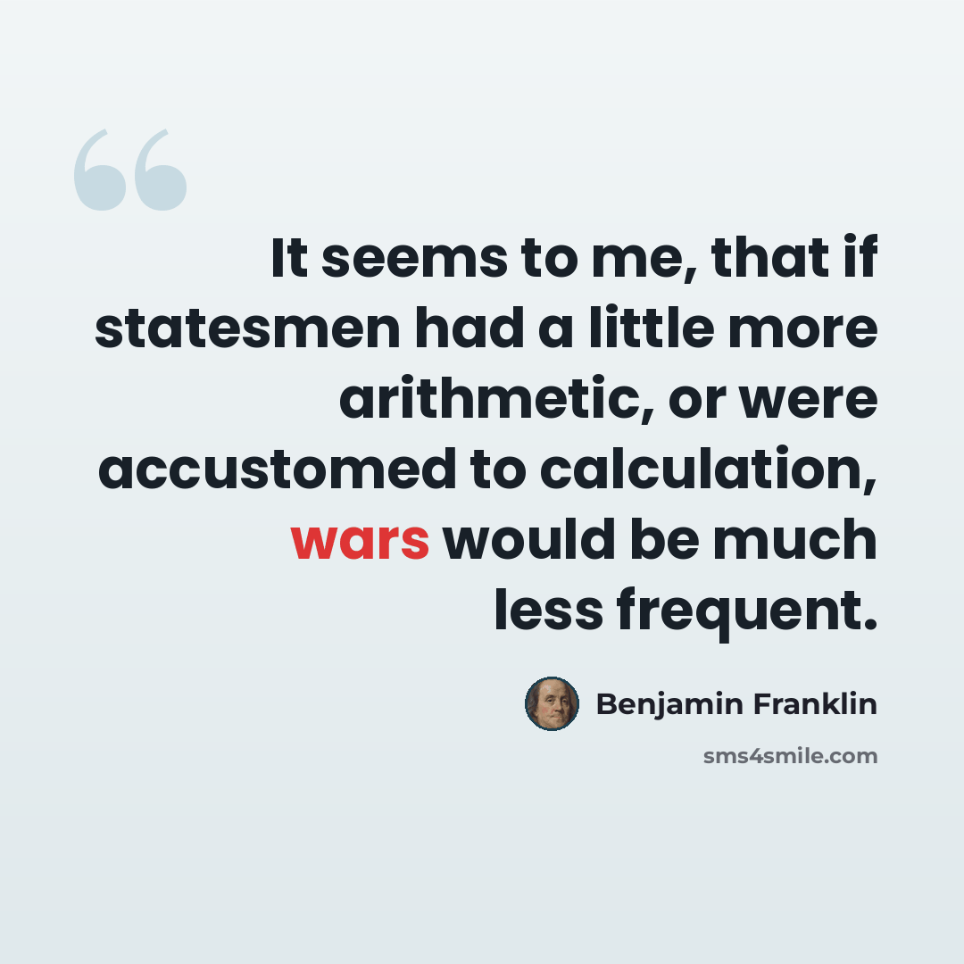 “It seems to me, that if statesmen had a little more arithmetic, or were accustomed to calculation, wars would be much less frequent.” quote by Benjamin Franklin