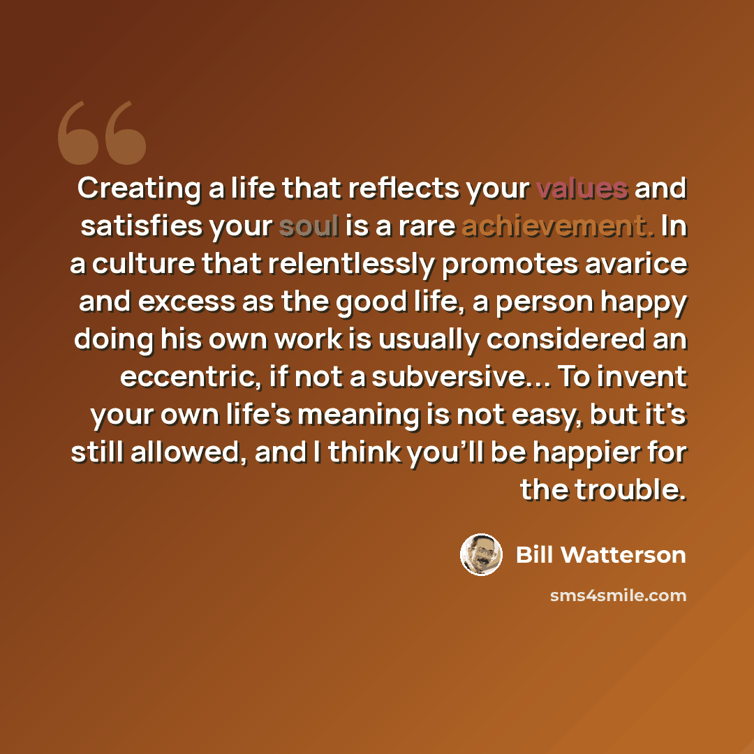 “Creating a life that reflects your values and satisfies your soul is a rare achievement. In a culture that relentlessly promotes avarice and excess as the good life, a person happy doing his own work is usually considered an eccentric, if not a subversive... To invent your own life's meaning is…” quote by Bill Watterson
