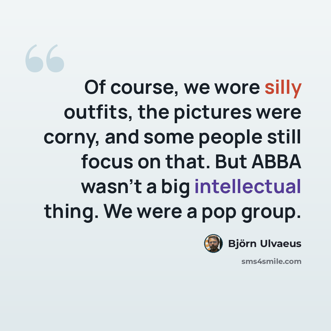 “Of course, we wore silly outfits, the pictures were corny, and some people still focus on that. But ABBA wasn't a big intellectual thing. We were a pop group.” quote by Bjorn Ulvaeus