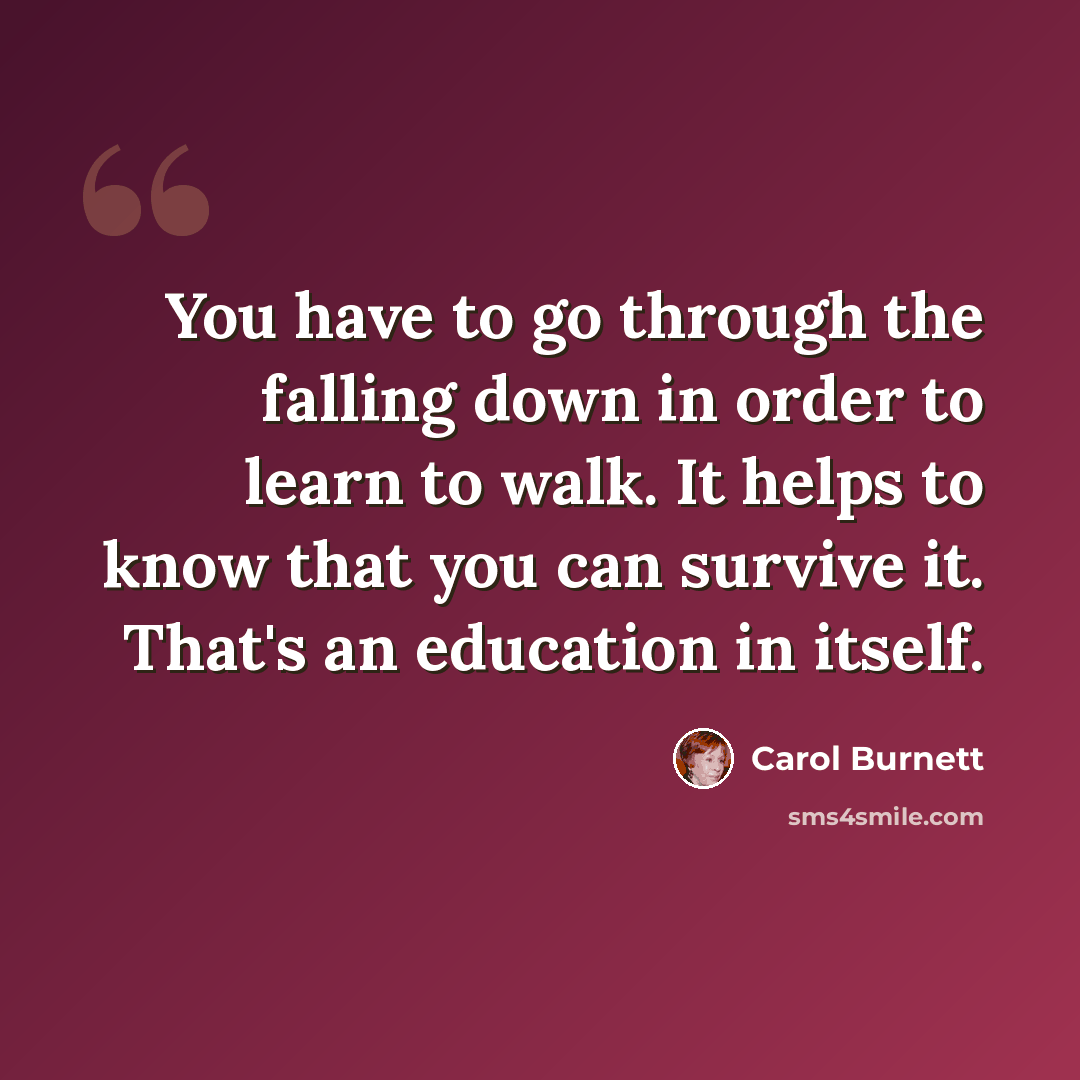“You have to go through the falling down in order to learn to walk. It helps to know that you can survive it. That's an education in itself.” quote by Carol Burnett