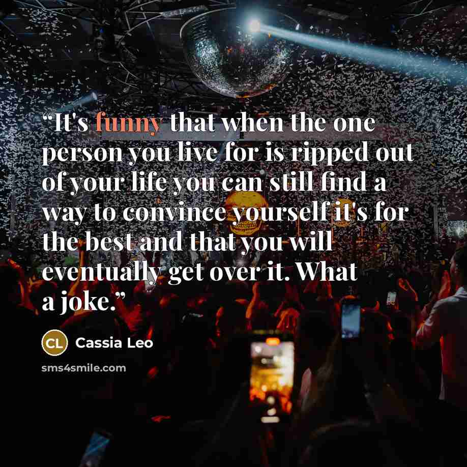“It's funny that when the one person you live for is ripped out of your life you can still find a way to convince yourself it's for the best and that you will eventually get over it. What a joke.” quote by Cassia Leo