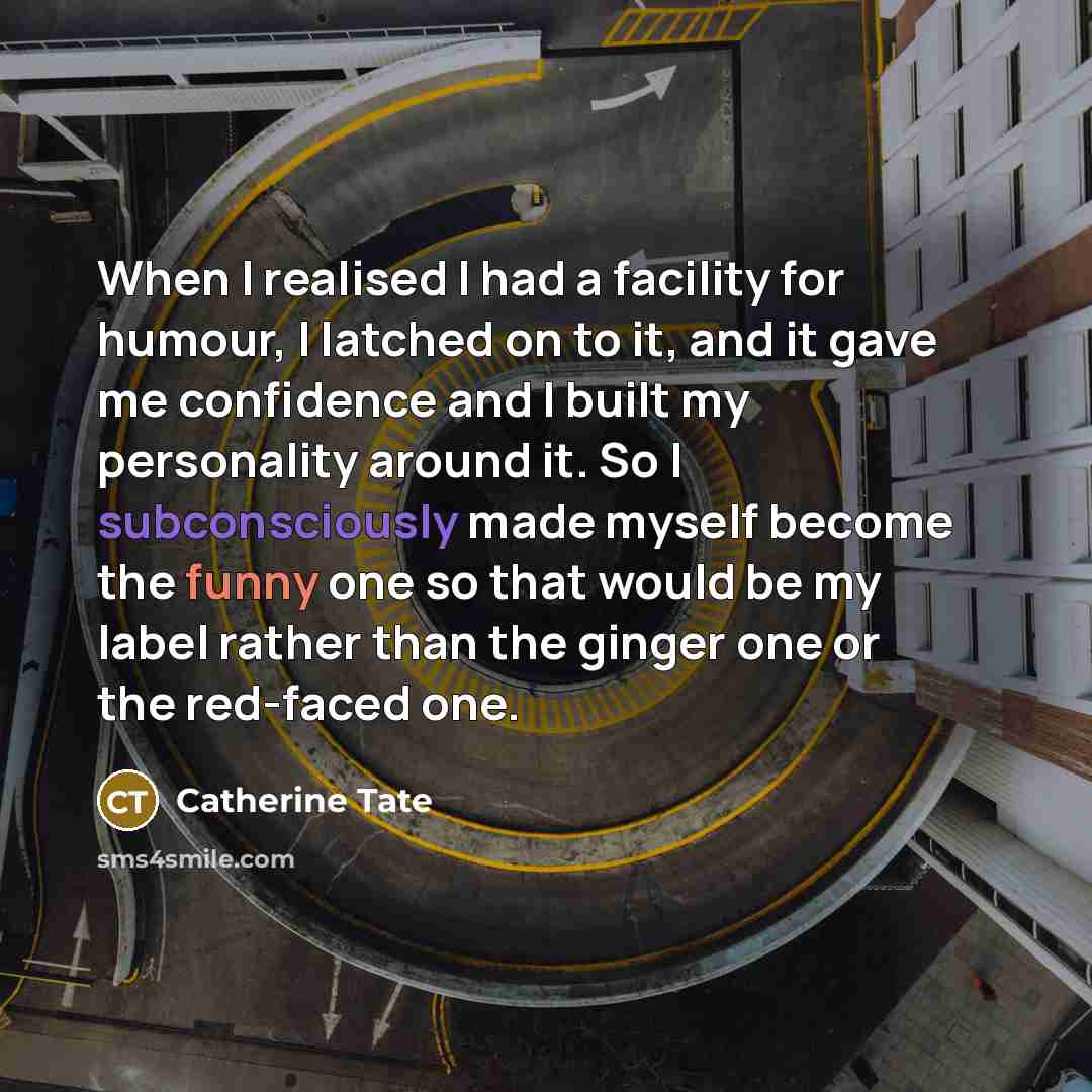 “When I realised I had a facility for humour, I latched on to it, and it gave me confidence and I built my personality around it. So I subconsciously made myself become the funny one so that would be my label rather than the ginger one or the red-faced one.” quote by Catherine Tate