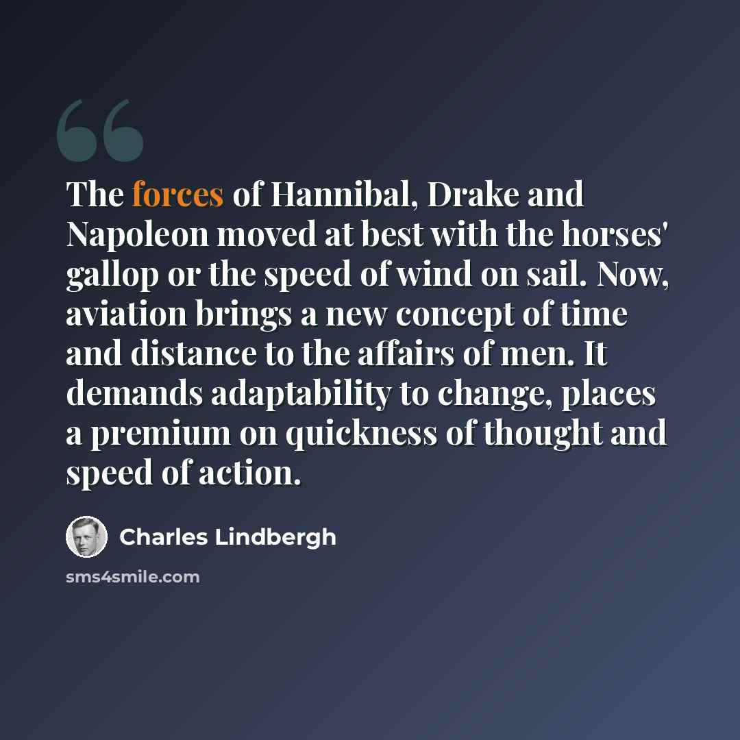 “The forces of Hannibal, Drake and Napoleon moved at best with the horses' gallop or the speed of wind on sail. Now, aviation brings a new concept of time and distance to the affairs of men. It demands adaptability to change, places a premium on quickness of thought and speed of action.” quote by Charles Lindbergh