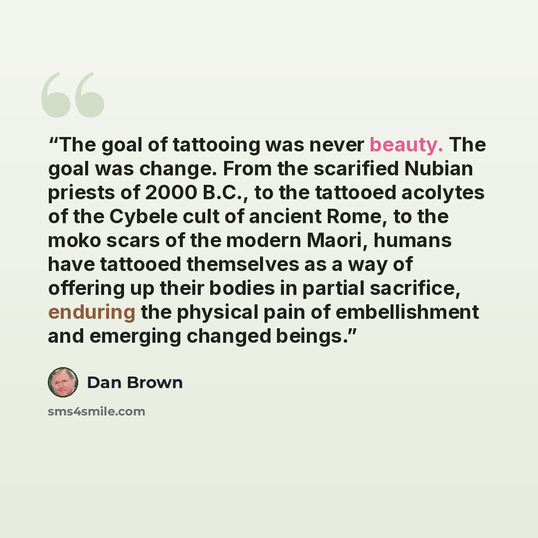 “The goal of tattooing was never beauty. The goal was change. From the scarified Nubian priests of 2000 B.C., to the tattooed acolytes of the Cybele cult of ancient Rome, to the moko scars of the modern Maori, humans have tattooed themselves as a way of offering up their bodies in partial…” quote by Dan Brown