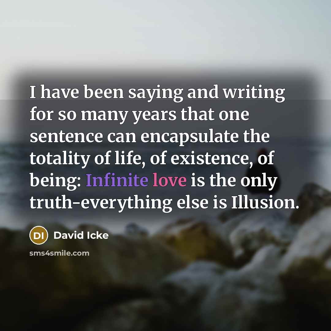 “I have been saying and writing for so many years that one sentence can encapsulate the totality of life, of existence, of being: Infinite love is the only truth-everything else is Illusion.” quote by David Icke