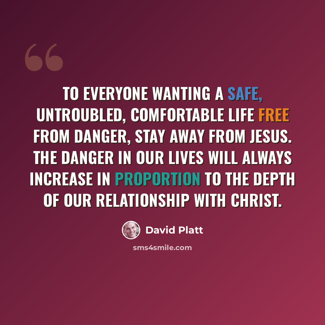 “To everyone wanting a safe, untroubled, comfortable life free from danger, stay away from Jesus. The danger in our lives will always increase in proportion to the depth of our relationship with Christ.” quote by David Platt