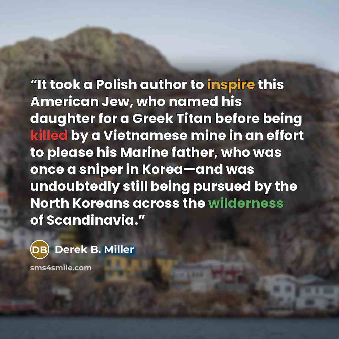 “It took a Polish author to inspire this American Jew, who named his daughter for a Greek Titan before being killed by a Vietnamese mine in an effort to please his Marine father, who was once a sniper in Korea—and was undoubtedly still being pursued by the North Koreans across the wilderness of…” quote by Derek B. Miller