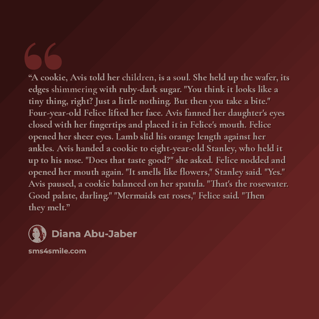 “A cookie, Avis told her children, is a soul. She held up the wafer, its edges shimmering with ruby-dark sugar. "You think it looks like a tiny thing, right? Just a little nothing. But then you take a bite." Four-year-old Felice lifted her face. Avis fanned her daughter's eyes closed with her…” quote by Diana Abu-Jaber