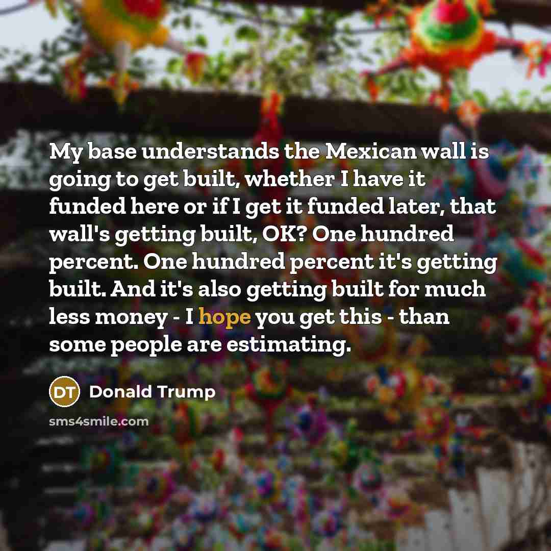 “My base understands the Mexican wall is going to get built, whether I have it funded here or if I get it funded later, that wall's getting built, OK? One hundred percent. One hundred percent it's getting built. And it's also getting built for much less money - I hope you get this - than some…” quote by Donald Trump