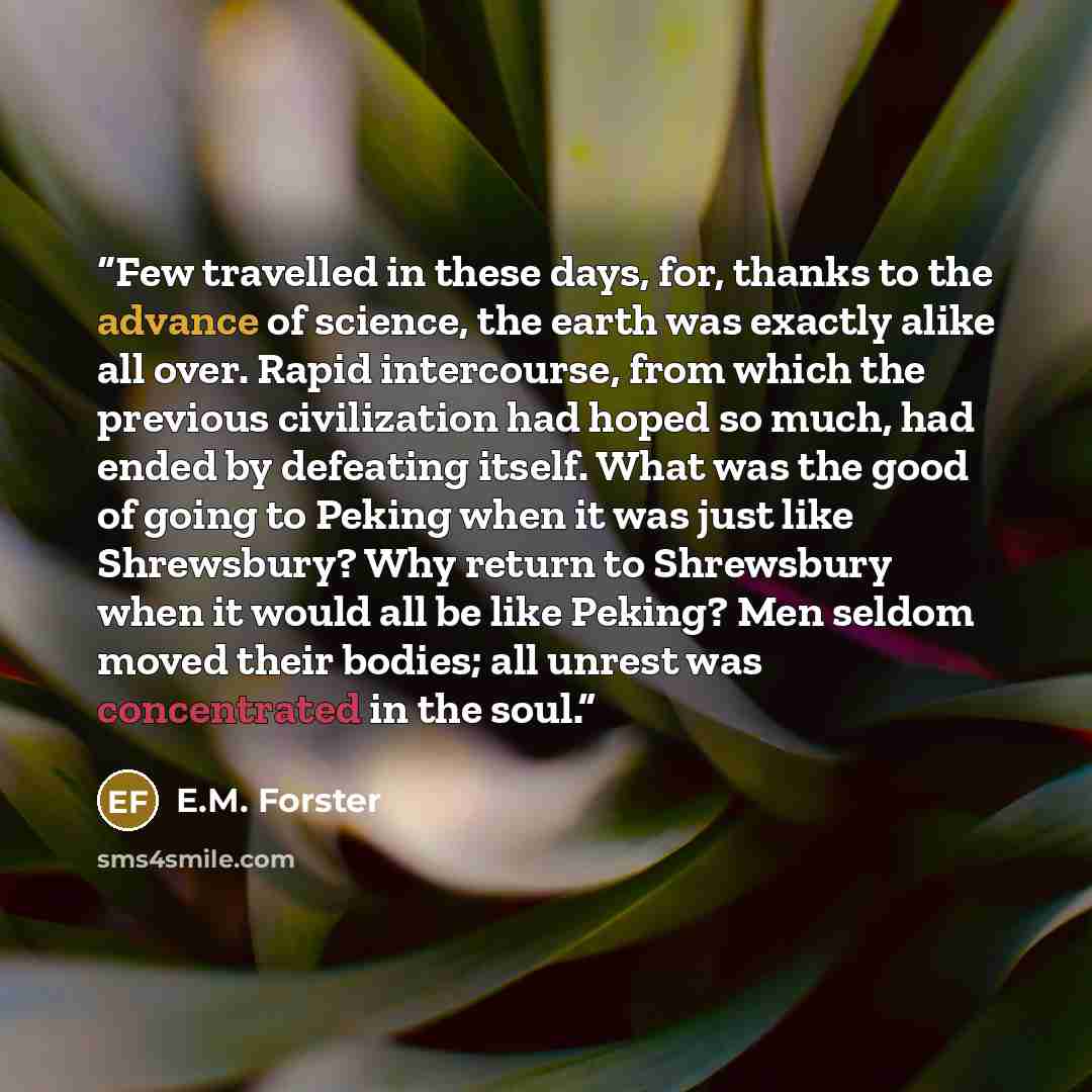 “Few travelled in these days, for, thanks to the advance of science, the earth was exactly alike all over. Rapid intercourse, from which the previous civilization had hoped so much, had ended by defeating itself. What was the good of going to Peking when it was just like Shrewsbury? Why return to…” quote by E.M. Forster