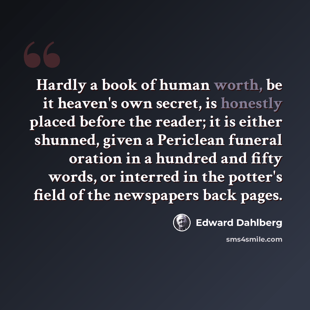 “Hardly a book of human worth, be it heaven's own secret, is honestly placed before the reader; it is either shunned, given a Periclean funeral oration in a hundred and fifty words, or interred in the potter's field of the newspapers back pages.” quote by Edward Dahlberg