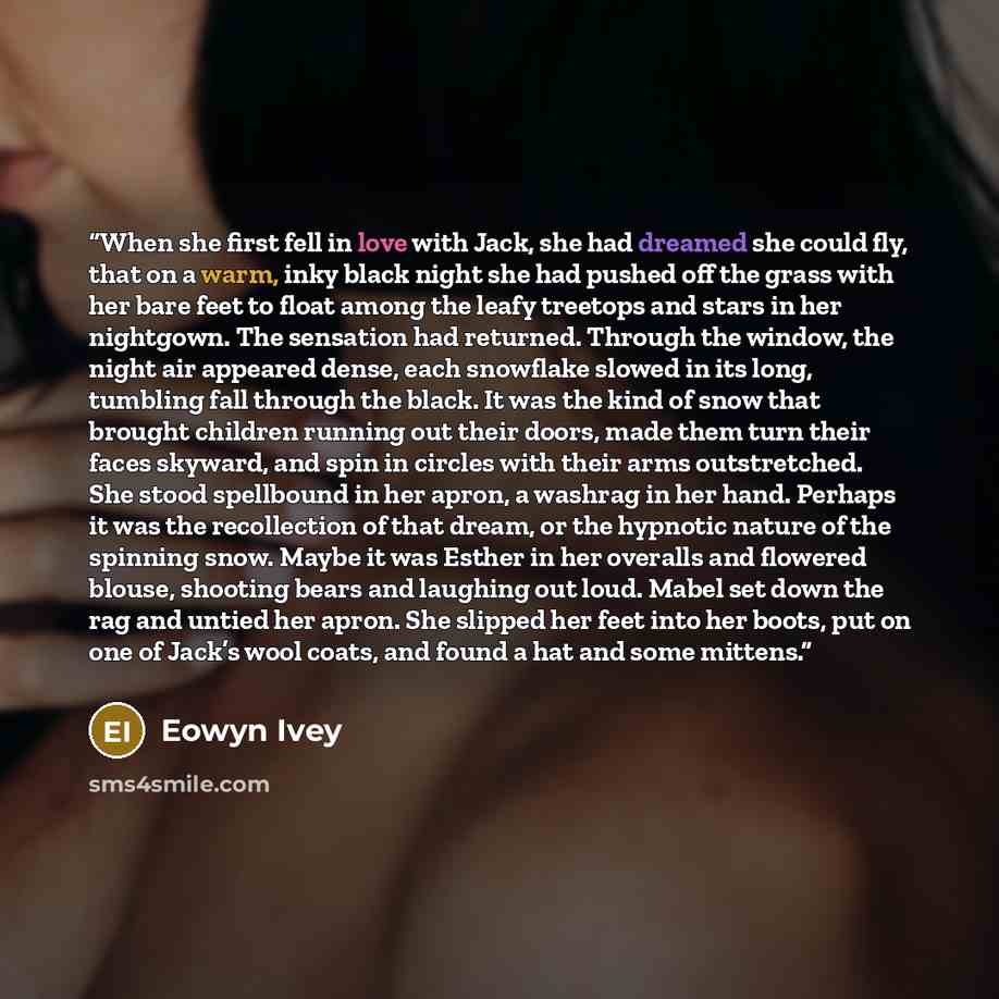 “When she first fell in love with Jack, she had dreamed she could fly, that on a warm, inky black night she had pushed off the grass with her bare feet to float among the leafy treetops and stars in her nightgown. The sensation had returned. Through the window, the night air appeared dense, each…” quote by Eowyn Ivey