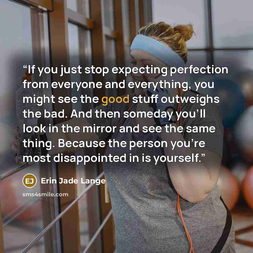 “If you just stop expecting perfection from everyone and everything, you might see the good stuff outweighs the bad. And then someday you'll look in the mirror and see the same thing. Because the person you're most disappointed in is yourself.” quote by Erin Jade Lange