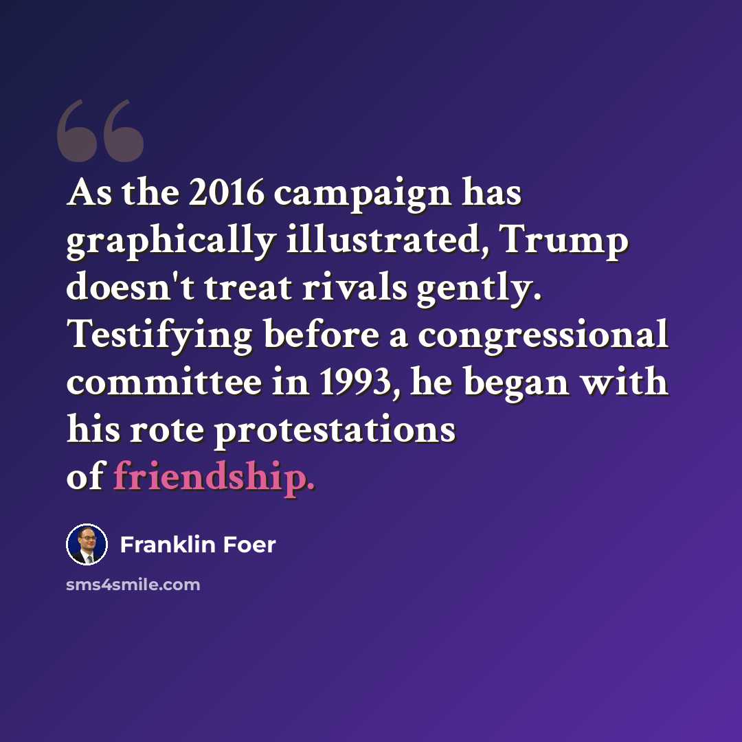 “As the 2016 campaign has graphically illustrated, Trump doesn't treat rivals gently. Testifying before a congressional committee in 1993, he began with his rote protestations of friendship.” quote by Franklin Foer