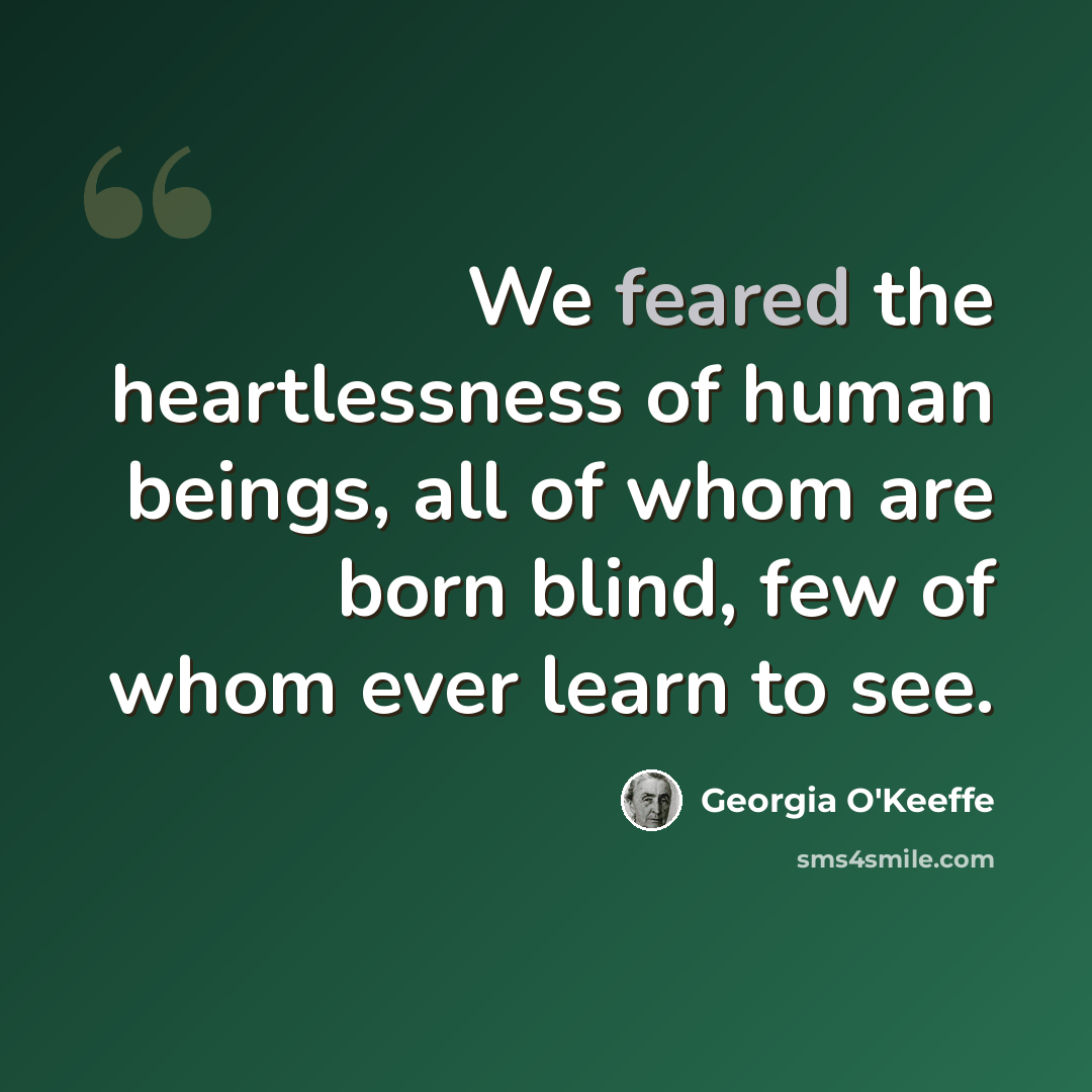 “We feared the heartlessness of human beings, all of whom are born blind, few of whom ever learn to see.” quote by Georgia O'Keeffe
