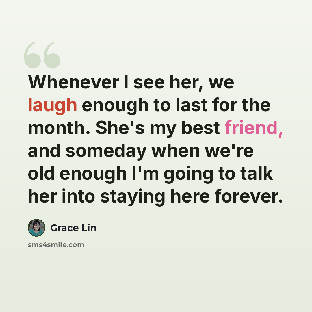 “Whenever I see her, we laugh enough to last for the month. She's my best friend, and someday when we're old enough I'm going to talk her into staying here forever.” quote by Grace Lin