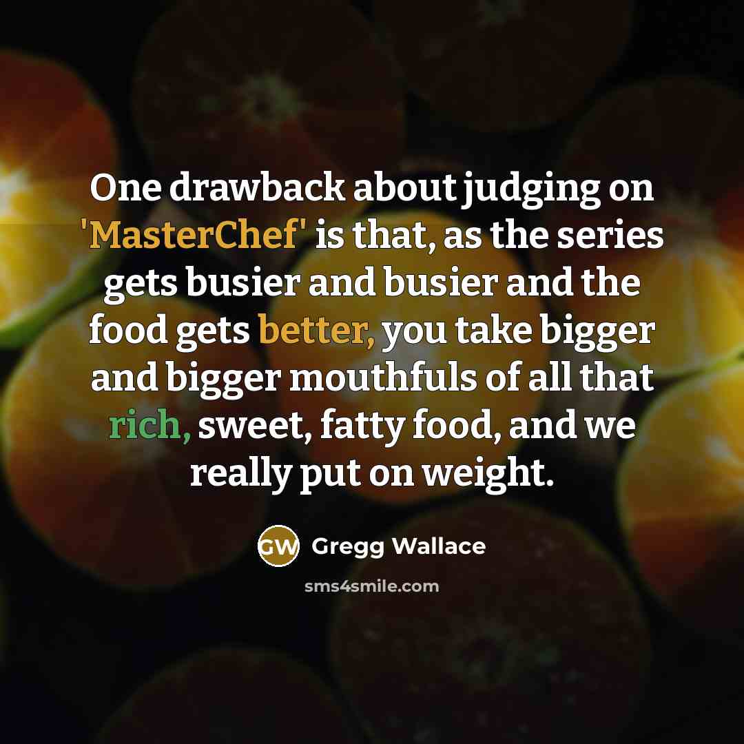 “One drawback about judging on 'MasterChef' is that, as the series gets busier and busier and the food gets better, you take bigger and bigger mouthfuls of all that rich, sweet, fatty food, and we really put on weight.” quote by Gregg Wallace