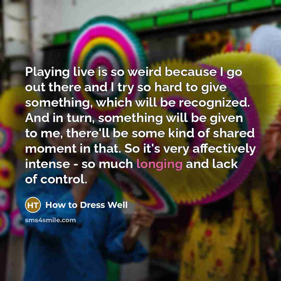 “Playing live is so weird because I go out there and I try so hard to give something, which will be recognized. And in turn, something will be given to me, there'll be some kind of shared moment in that. So it's very affectively intense - so much longing and lack of control.” quote by How to Dress Well