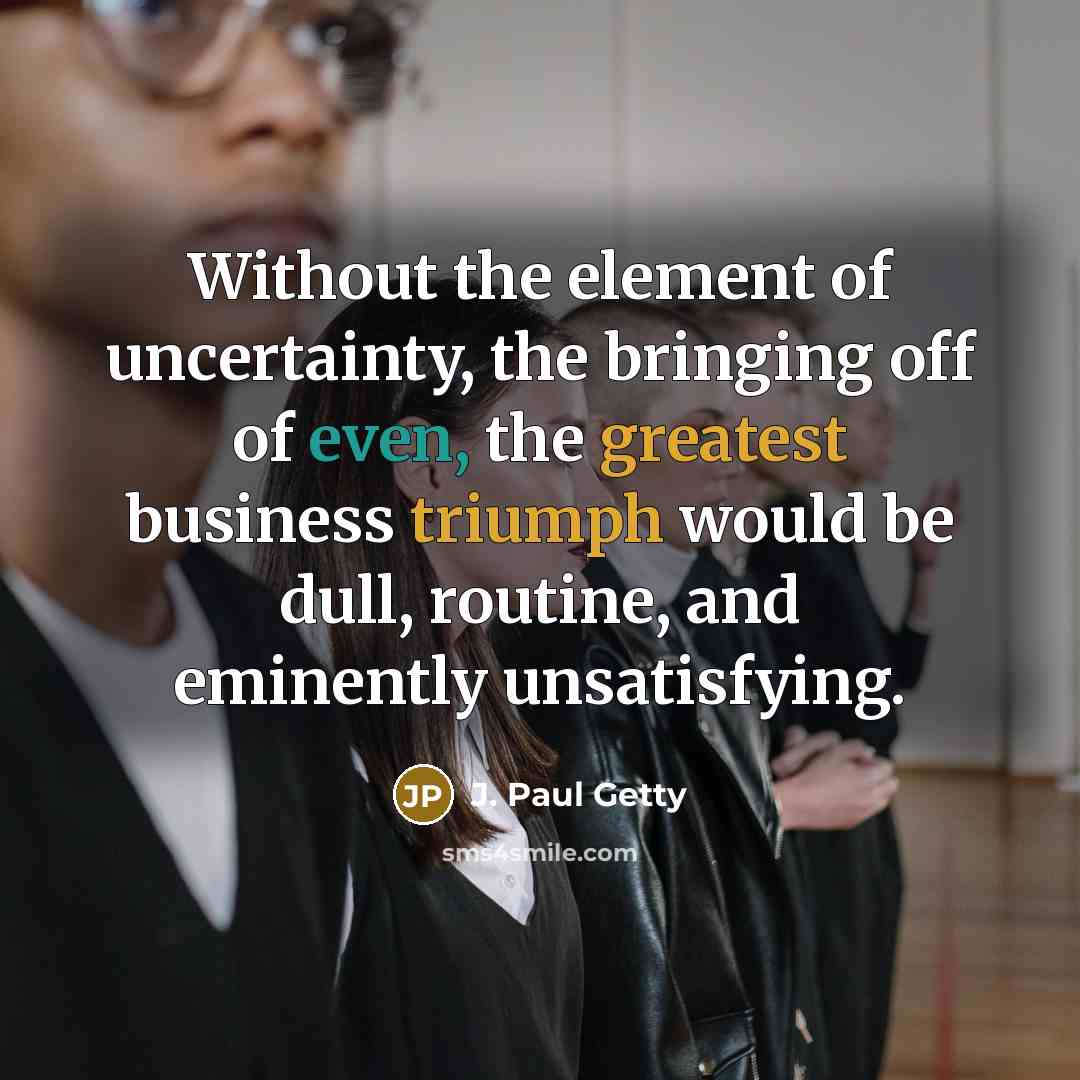 “Without the element of uncertainty, the bringing off of even, the greatest business triumph would be dull, routine, and eminently unsatisfying.” quote by J. Paul Getty