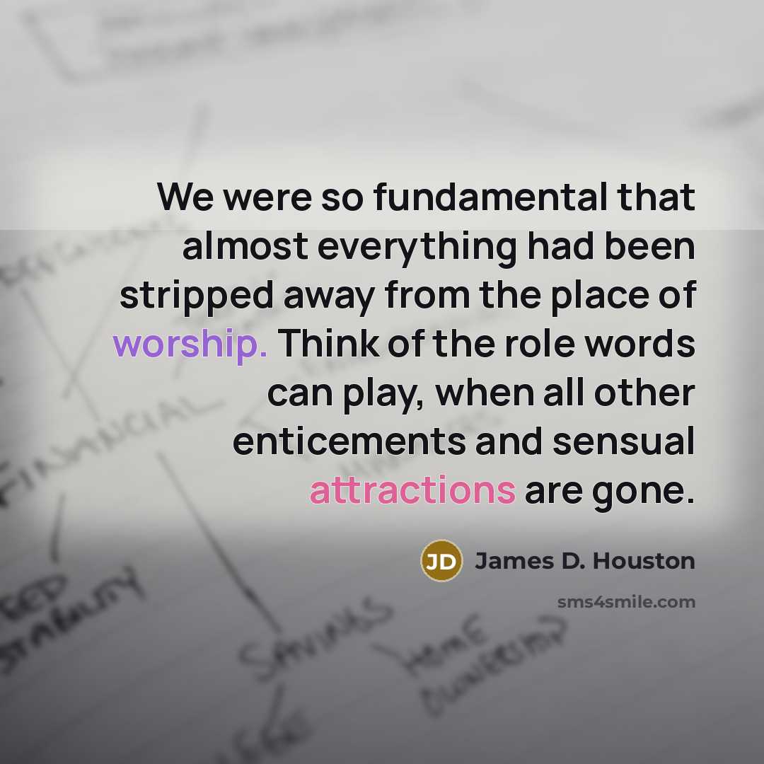 “We were so fundamental that almost everything had been stripped away from the place of worship. Think of the role words can play, when all other enticements and sensual attractions are gone.” quote by James D. Houston