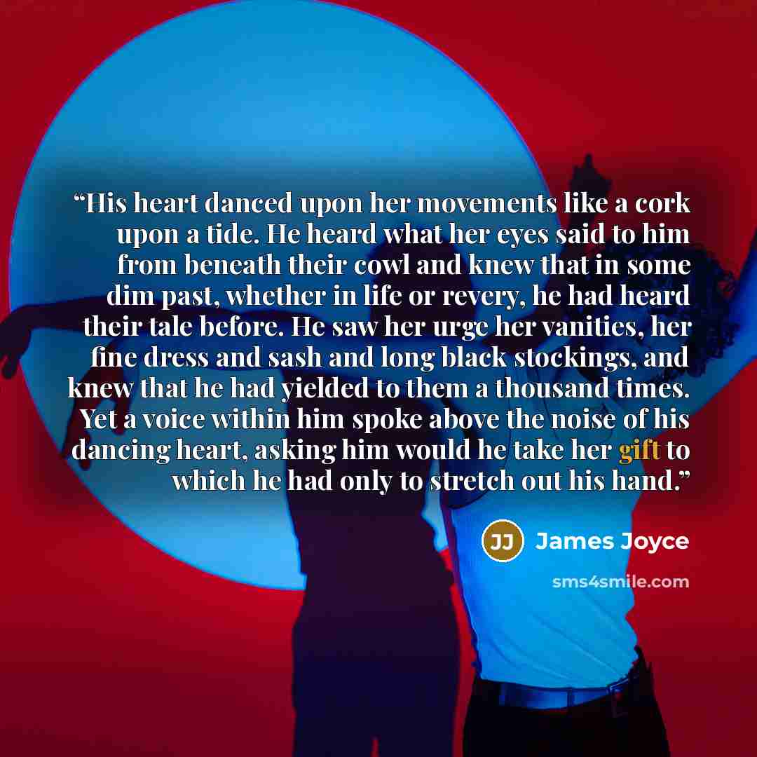 “His heart danced upon her movements like a cork upon a tide. He heard what her eyes said to him from beneath their cowl and knew that in some dim past, whether in life or revery, he had heard their tale before. He saw her urge her vanities, her fine dress and sash and long black stockings, and…” quote by James Joyce