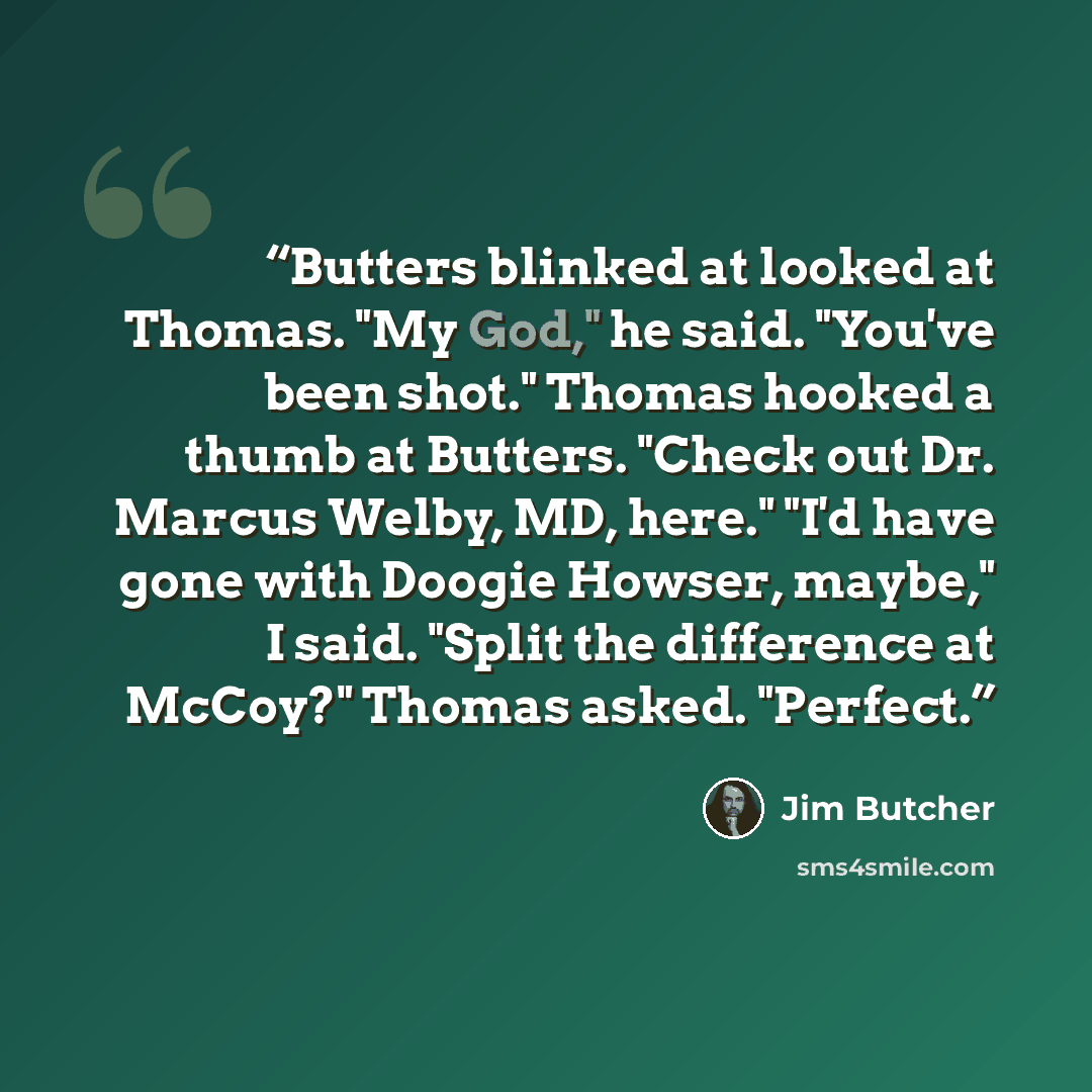 “Butters blinked at looked at Thomas. "My God," he said. "You've been shot." Thomas hooked a thumb at Butters. "Check out Dr. Marcus Welby, MD, here." "I'd have gone with Doogie Howser, maybe," I said. "Split the difference at McCoy?" Thomas asked. "Perfect.” quote by Jim Butcher