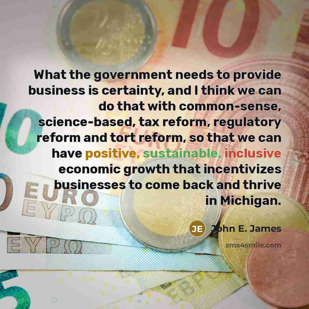 “What the government needs to provide business is certainty, and I think we can do that with common-sense, science-based, tax reform, regulatory reform and tort reform, so that we can have positive, sustainable, inclusive economic growth that incentivizes businesses to come back and thrive in…” quote by John E. James