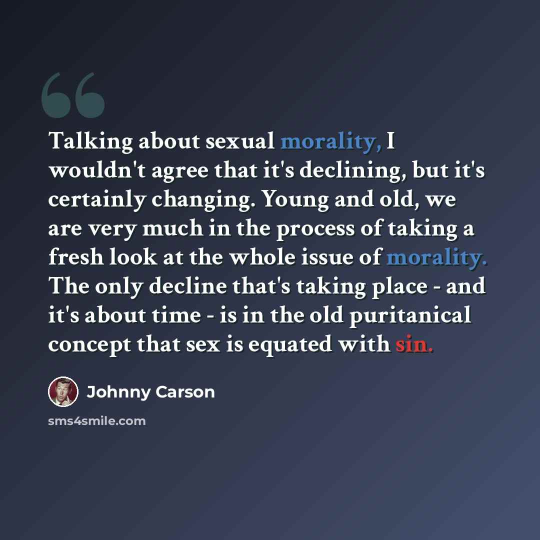 “Talking about sexual morality, I wouldn't agree that it's declining, but it's certainly changing. Young and old, we are very much in the process of taking a fresh look at the whole issue of morality. The only decline that's taking place - and it's about time - is in the old puritanical concept…” quote by Johnny Carson